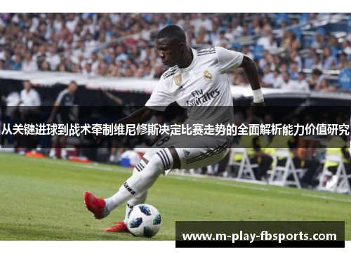 从关键进球到战术牵制维尼修斯决定比赛走势的全面解析能力价值研究 从关键进球到战术牵制维尼修斯决定比赛走势的全面解析能力价值研究