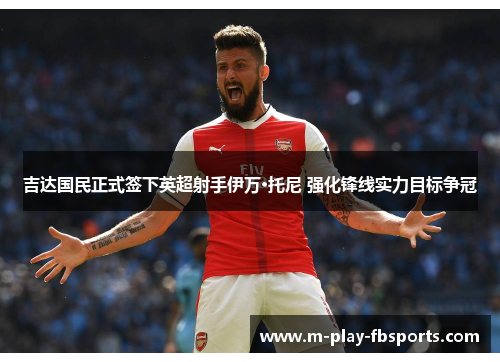 吉达国民正式签下英超射手伊万·托尼 强化锋线实力目标争冠 吉达国民正式签下英超射手伊万·托尼 强化锋线实力目标争冠