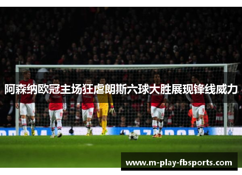 阿森纳欧冠主场狂虐朗斯六球大胜展现锋线威力