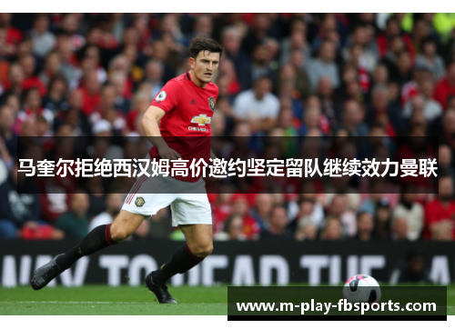 马奎尔拒绝西汉姆高价邀约坚定留队继续效力曼联